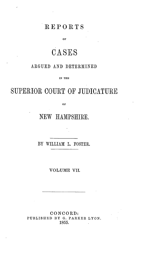 handle is hein.statereports/rcddmcon0009 and id is 1 raw text is: REPORTS
oC
C ASE S

ARGUED AND DETERMINED
IN THE
SUPERIOR COURT OF JUDICATURE
or

NEW HAMPSHIRE.
BY WILLIAM L. FOSTER.
VOLUME VII.

CONCORD:
PUBLISHED BY G. PARKER LYON.
18-55.


