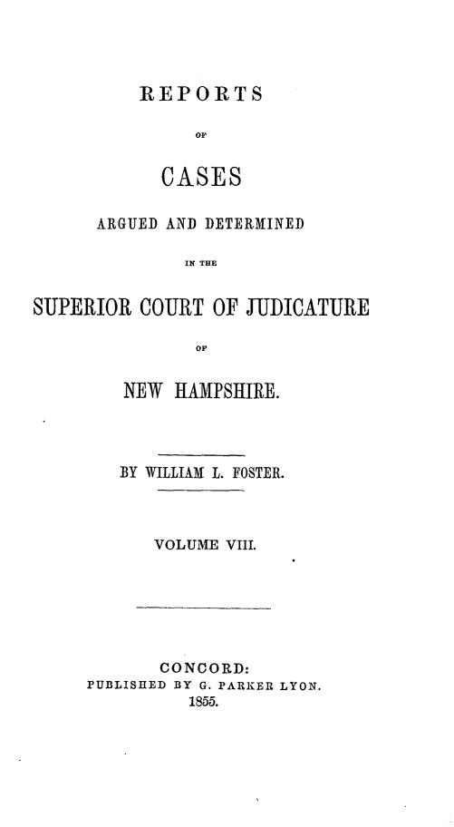 handle is hein.statereports/rcddmcon0010 and id is 1 raw text is: REPORTS
oC
CASES

ARGUED AND DETERMINED
IN THE
SUPERIOR COURT OF JUDICATURE
OF

NEW HAMPSHIRE.
BY WILLIAM L. FOSTER.
VOLUME VIII.

CONCORD:
PUBLISHED BY G. PARKER LYON.
1855.


