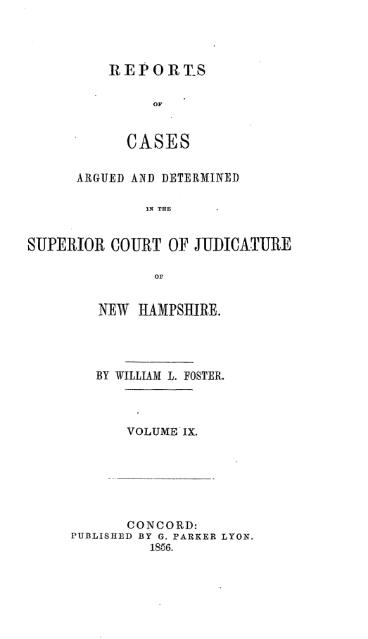 handle is hein.statereports/rcddmcon0011 and id is 1 raw text is: REP OR TS
OF
CASE S

ARGUED AND DETERMINED
IN TE
SUPERIOR COURT OF JUIJDCATURE
OF

NEW HAMPSHIRE.
BY WILLIAM L. FOSTER.
VOLUME IX.

CONCORD:
PUBLISHED BY G. PARKER LYON.
1856.



