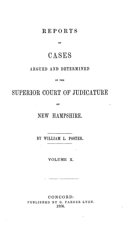 handle is hein.statereports/rcddmcon0012 and id is 1 raw text is: REPORTS
oC
CASES

ARGUED AND DETERMINED
IN THE
SUPERIOR COURT OF JUDICATURE
OF

NEW HAMPSHIRE.
BY WILLIAM L. FOSTER.
VOLUME X.

CONCORD:
PUBLISHED BY G. PARKER LYON.
1856.


