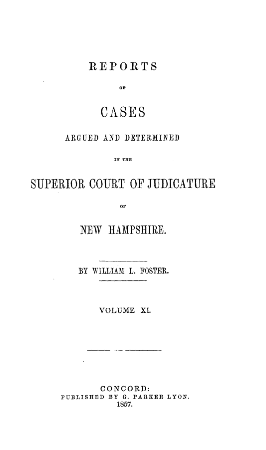handle is hein.statereports/rcddmcon0013 and id is 1 raw text is: REPORTS
OF
CASES

ARGUED AND DETERMINED
S R C   THF
SUPERIOR COURT OF JUDICATURE
or

NEW HAMPSHIRE.
BY WILLIAM L. FOSTER.
VOLUME XI.

CONCORD:
PUBLISHED BY G. PARKER LYON.
1857.


