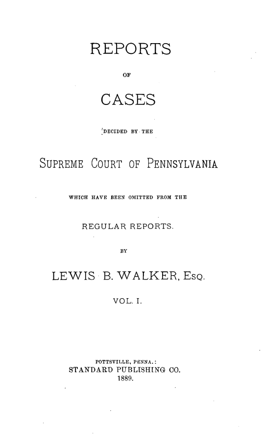 handle is hein.statereports/rcdepa0001 and id is 1 raw text is: REPORTS
OF
CASES

DECIDED BY THE
SUPREME COURT OF PENNSYLVANIA
WHICH HAVE BEEN OMITTED FROM THE
REGULAR REPORTS.
BY

LEWIS

B. WALKER, ESQ.

VOL. I.

POTTSVILLE, PENNA.:
STANDARD PUBLISHING CO.
1889.


