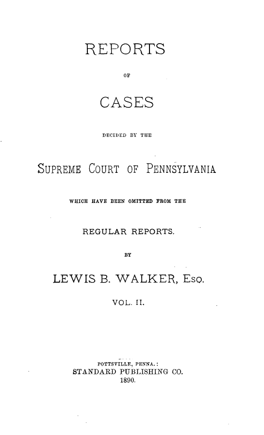 handle is hein.statereports/rcdepa0002 and id is 1 raw text is: REPORTS
OF
CASES

DECIDED BY THE

SUPREME

COURT

OF PENNSYLVANIA

WHICH HAVE BEEN OMITTED FROM THE
REGULAR REPORTS.
BY
LEWIS B. WALKER, Eso.
VOL. II.

POTTSVILLE, PENNA.:
STANDARD PUBLISHING CO.
1890.


