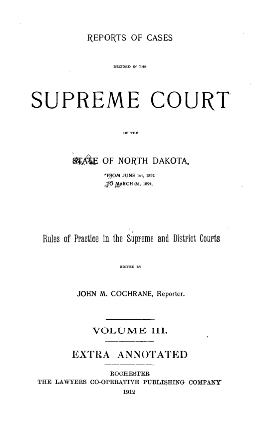 handle is hein.statereports/rcdescondk0003 and id is 1 raw text is: 




REPORTS OF CASES


                 DECIDED IN THlE





SUPREME COURT



                   OF THE



        A     OF NORTH DAKOTA,

               FROM JUNE 1st, 1892
               ;JG PRCH,3d, 1894,








  Rules of Practice in the Supreme and District Courts



                  EDITED BY



         JOHN M. COCHRANE, Reporter.





            VOLUME III.


        EXTRA ANNOTATED


                ROCHESTER
 THE LAWYERS CO-OPERATIVE PUBLISHING COMPANY
                   1912


