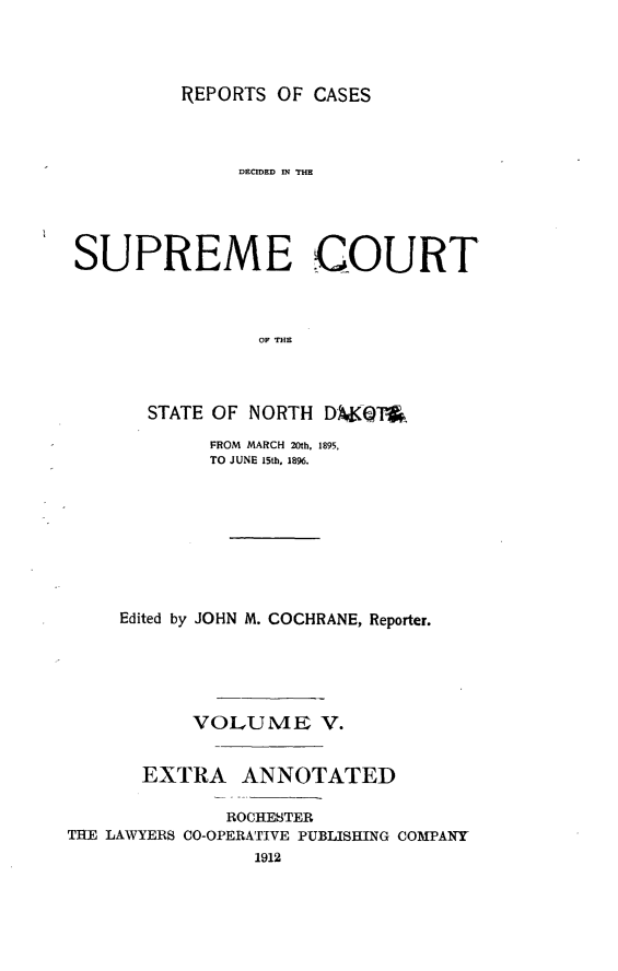 handle is hein.statereports/rcdescondk0005 and id is 1 raw text is: 




REPORTS OF CASES


               DECIDED IN THE





 SUPREME COURT




                 OF THE




       STATE OF NORTH DW9KQOP

             FROM MARCH 20th, 1895,
             TO JUNE 15th, 1896.









     Edited by JOHN M. COCHRANE, Reporter.






           VOLUME V.


       EXTRA ANNOTATED

              ROCHESTER
THE LAWYERS CO-OPERATIVE PUBLISHING COMPANY
                 1912


