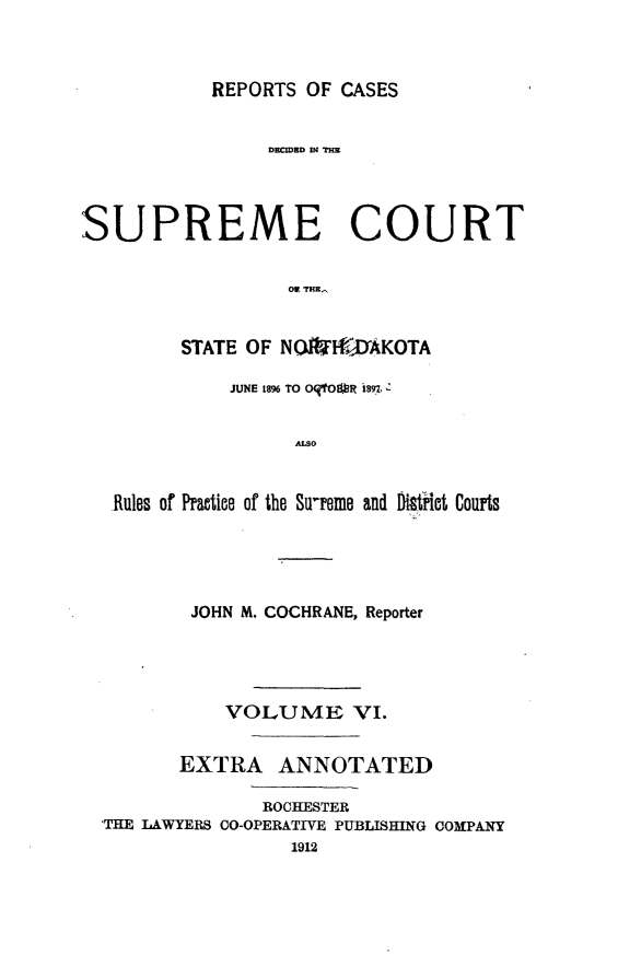 handle is hein.statereports/rcdescondk0006 and id is 1 raw text is: 



REPORTS OF CASES


                D=cWND 04 TH




SUPREME COURT





        STATE OF NOIWI- AKOTA

             JUNE 1896 TO OqtOUR i$9-7-:


                  ALSO


   Rules of Practice of the Sureme and Di8trkt Courts


        JOHN M. COCHRANE, Reporter




          VOLUME VI.


       EXTRA ANNOTATED

              ROCHESTER
'THE LAWYERS CO-OPERATIVE PUBLISHING COMPANY
                1912


