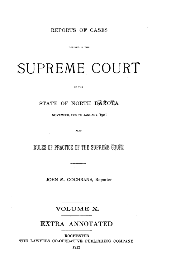 handle is hein.statereports/rcdescondk0010 and id is 1 raw text is: 




REPORTS OF CASES


                DECIDEDO IN THE




SUPREME COURT


                 OF THE


       STATE OF NORTH D A'I&OTA


      NOVEMBER, 1900 TO JANUARY, *2Q


             ALSO



RULES OF PRACTICE OF THE SUPREME OeUM


        JOHN M. COCHRANE, Reporter





           VOLUME X.


       EXTRA ANNOTATED

              ROCHESTER
THE LAWYERS CO-OPERATIVE PUBLISHING COMPANY
                1912


