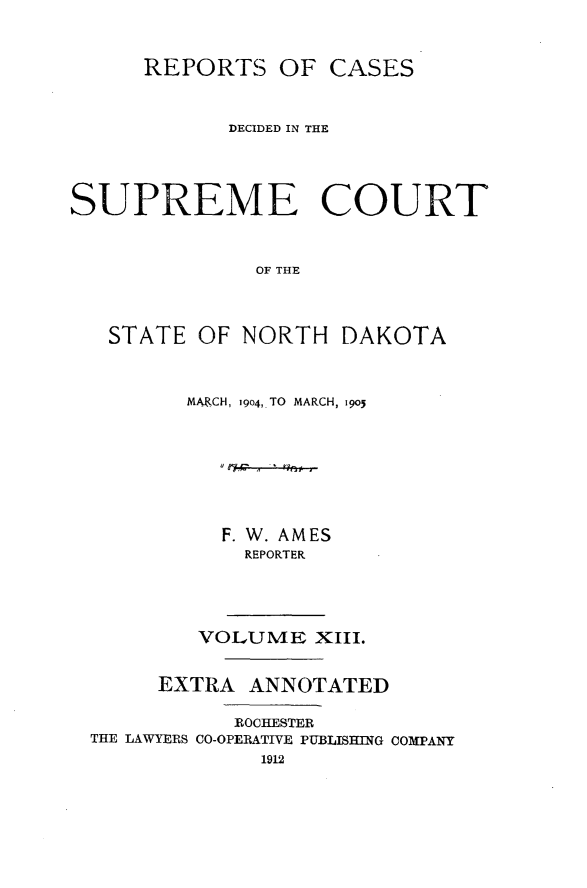 handle is hein.statereports/rcdescondk0013 and id is 1 raw text is: 



      REPORTS OF CASES



            DECIDED IN THE




SUPREME COURT



              OF THE




   STATE OF NORTH DAKOTA


MARCH, 19o4, TO MARCH, igo3








   F. W. AMES
     REPORTER


        VOLUME XIII.


     EXTRA ANNOTATED

           ROCHESTER
THE LAWYERS CO-OPERATIVE PUBLISHING COMPANY
             1912



