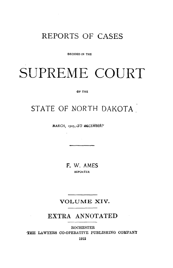 handle is hein.statereports/rcdescondk0014 and id is 1 raw text is: 





      REPORTS OF CASES


            DECIDED IN THE




SUPREME COURT


               OF THE



   STATE OF NORTH DAKOTA


        MARCH, .9o,d 0.CEM-LE.&







            F. W. AMES
              REPORTER





          VOLUME XIV.


       EXTRA ANNOTATED

             ROCHESTER
  THE LAWYERS CO-OPERATIVE PUBLISHING COMPANY
               1912


