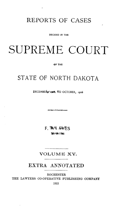 handle is hein.statereports/rcdescondk0015 and id is 1 raw text is: 


      REPORTS OF CASES


             DECIDED IN THE


SUPREME COURT

              OF THE


STATE


OF NORTH DAKOTA


DECEMBEI-iw, TO OCTOBER, 9o6






    F. Wk )ES


         VOLUME XV.

     EXTRA ANNOTATED

           ROCHESTER
THE LAWYERS CO-OPERATIVE PUBLISHING COMPANY


