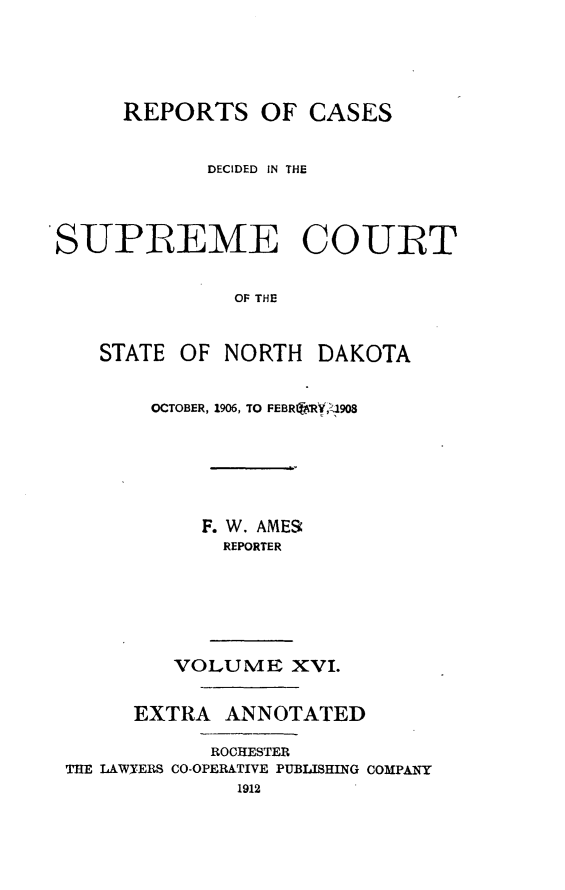 handle is hein.statereports/rcdescondk0016 and id is 1 raw text is: 





     REPORTS OF CASES


            DECIDED  IN THE



SUPREME COURT


              OF THE


    STATE OF NORTH DAKOTA


        OCTOBER, 1906, TO FEBR1fARY',J908






            F. W. AMER
              REPORTER






          VOLUME XVI.


      EXTRA ANNOTATED

            ROCHESTER
 THE LAWY-ERS CO-OPERATIVE PUBLISHING COMPANY



