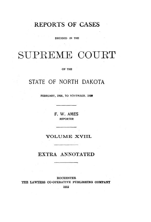 handle is hein.statereports/rcdescondk0018 and id is 1 raw text is: 




     REPORTS OF CASES


            DECIDED IN THE



SUPREME COURT

              OF THE


    STATE OF NORTH DAKOTA


FEBRUARY, 1908, TO NOVEMBER. 1909



     F. W. AMES
     REPORTER


        VOLUME XVIII.



      EXTRA ANNOTATED




            ROCHESTER
THE LAWYERS CO-OPERATIVE PUBLISHING COMPANY


