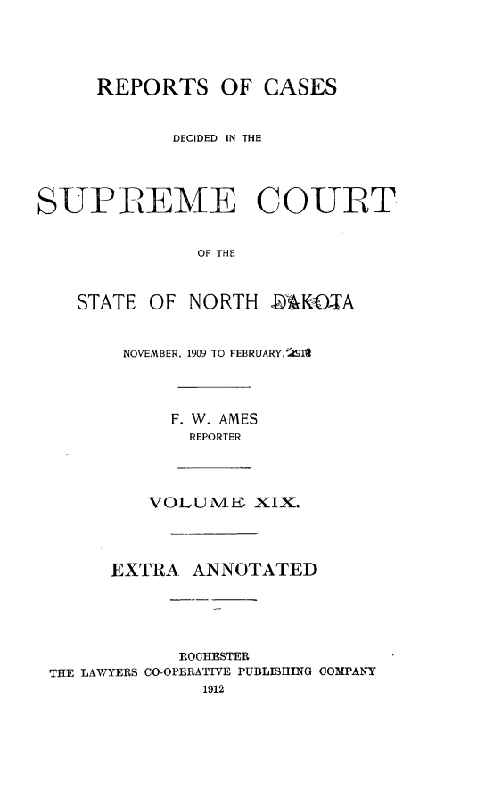 handle is hein.statereports/rcdescondk0019 and id is 1 raw text is: 




     REPORTS OF CASES


            DECIDED IN THE




SUPIREME COURT


               OF THE


    STATE OF NORTH .94KOTA


        NOVEMBER, 1909 TO FEBRUARY,! I'l



            F. W. AMES
              REPORTER



          VOLUTME XIX.



       EXTRA ANNOTATED





             ROCHESTER
 THE LAWYERS CO-OPERATIVE PUBLISHING COMPANY


