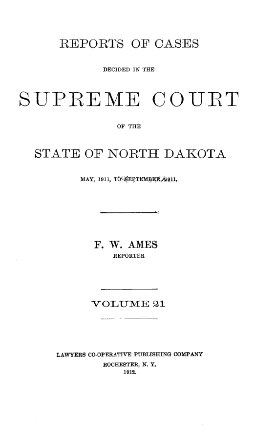 handle is hein.statereports/rcdescondk0021 and id is 1 raw text is: 




      REPORTS OF CASES


             DECIDED IN THE




SUPREME COURT


               OF TIE



  STATE OF NORTH DAKOTA


    MAY, 1911, Tb '$EgTEM4EI t,,911.








      F. W. AMES
         REPORTER






     VOLUME 21






LAWYERS CO-OPERATIVE PUBLISHING COMPANY
       ROCHESTER, N. Y.
          1912.


