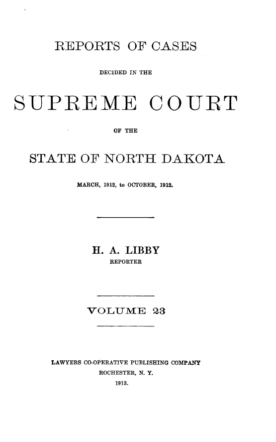 handle is hein.statereports/rcdescondk0023 and id is 1 raw text is: 






      REPORTS OF CASES



             DECIDED IN THE




SUPREME COURT


               OF THE



  STATE OF NORTH DAKOTA


    MARCH, 1912, to OCTOBER, 1912.










      H. A. LIBBY
         REPORTER







     VOLUME 23







LAWYERS CO-OPERATIVE PUBLISHING COMPANY
       ROCHESTER, N. Y.
          1913.


