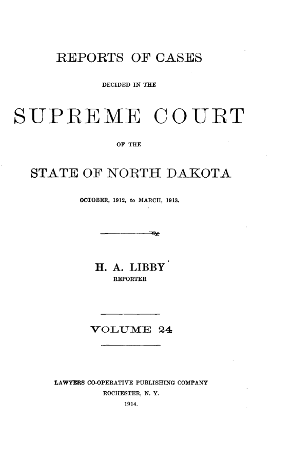 handle is hein.statereports/rcdescondk0024 and id is 1 raw text is: 







      REPORTS OF CASES



             DECIDED IN THE




SUPREME COUIRT


               OF THE



  STATE OF NORTH DAKOTA


    OCTOBER, 1912, to MARCH, 1913.









      H. A. LIBBY
         REPORTER







     VOLUM-E 24







LAWYERS CO-OPERATIVE PUBLISHING COMPANY
       ROCHESTER, N. Y.
          1914.


