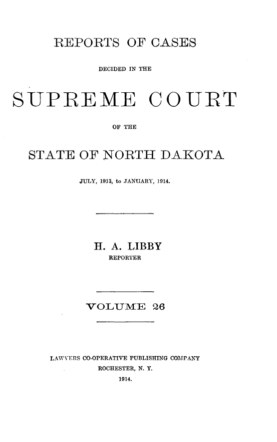 handle is hein.statereports/rcdescondk0026 and id is 1 raw text is: 





      IREPORTS OF CASES



             DECIDED IN THE




SUPREME COURT


                OF THE



  STATE OF NORTH DAKOTA


     JULY, 1913a, to JANUARY, 1914.









       H. A. LIBBY
         REPORTER






      VOLUM   E 26







LAWVERS CO-OPERATIVE PUBLISHING COMPANKY
        ROCHESTER, N. Y.
           1914.


