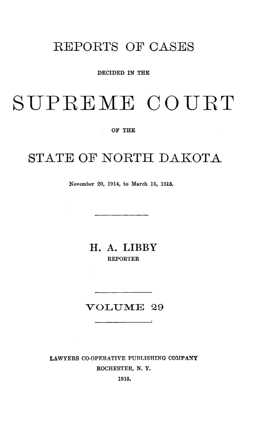 handle is hein.statereports/rcdescondk0029 and id is 1 raw text is: 






      REPORTS OF CASES



             DECIDED IN THE





SUPREME COURT


                OF THE




  STATE OF NORTH DAKOTA


   November 20, 1914, to March 15, 1915.









      H. A. LIBBY
         REPORTER







      VO LUME 29







LAWYERS CO-OPERATIVE PUBLISHING COMPANY
       ROCHESTER, N. Y.
           1915.


