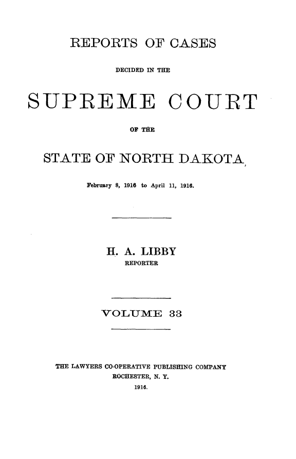handle is hein.statereports/rcdescondk0033 and id is 1 raw text is: 




      REPORTS OF CASES



             DECIDED IN THE




SUPEEME COURT


               OF TAB



  STATE OF NORTH DAKOTA


     February 8, 1916 to April 11, 1916.









        II. A. LIBBY
          REPORTER






       VOLUMTE 33






THE LAWYERS CO-OPERATIVE PUBLISHING COMPANY
         ROCHESTER, N. Y.
            1916.


