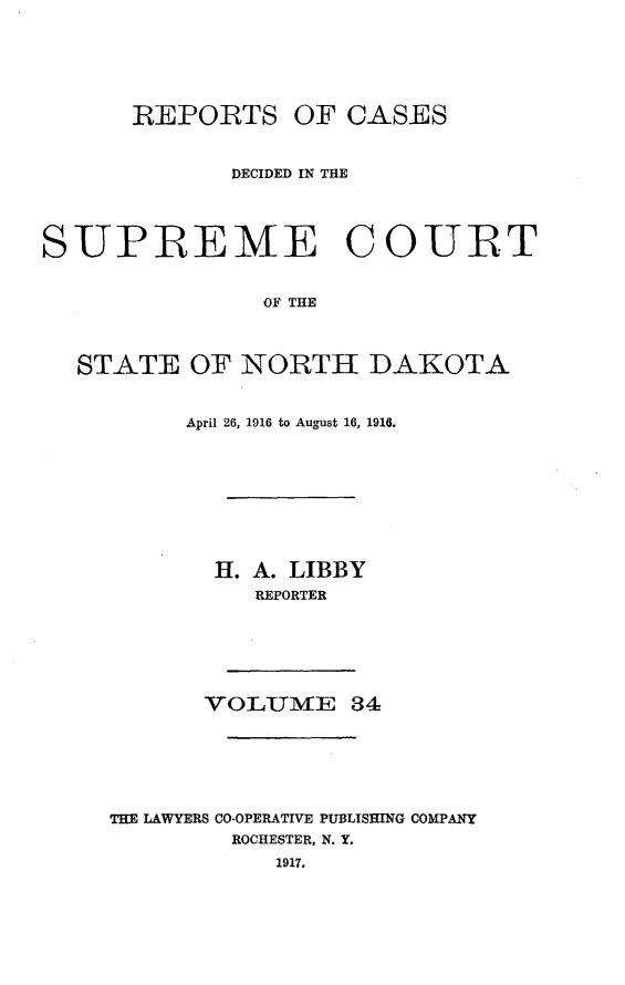 handle is hein.statereports/rcdescondk0034 and id is 1 raw text is: 






      -REPORTS OF CASES


             DECIDED IN THE




SUPREME COURT


               OF THE



  STATE OF NORTH DAKOTA


     April 26, 1916 to August 16, 1916.









       H. A. LIBBY
          REPORTER






       VO LUMTE 84






THE LAWYERS CO-OPERATIVE PUBLISHING COMPANY
         ROCHESTER, N. Y.
            1917.


