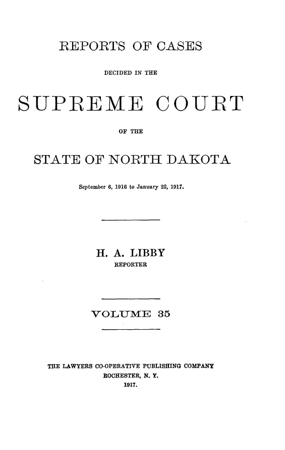 handle is hein.statereports/rcdescondk0035 and id is 1 raw text is: 





      REPORTS OF CASES



             DECIDED IN THE




SUPREME COURT


                OF THE



  STATE OF NORTH DAKOTA


     September 6, 1916 to January 22, 1917.









        H. A. LIBBY
          REPORTER






       VOLUME 35






THE LAWYERS CO-OPERATIVE PUBLISHING COMPANY
         ROCHESTER, N. Y.
            1917.


