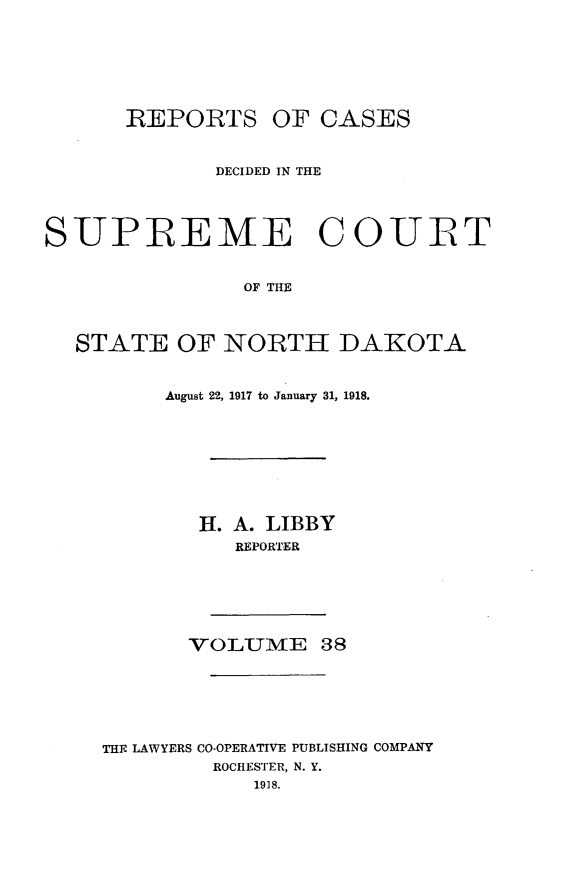 handle is hein.statereports/rcdescondk0038 and id is 1 raw text is: 







REPORTS


OF CASES


             DECIDED IN THE




SUPREME COURT


                OF THE



  STATE OF NORTH DAKOTA


     August 22, 1917 to January 31, 1918.









        H. A. LIBBY
          REPORTER






       VOLUME 38







THE LAWYERS CO-OPERATIVE PUBLISHING COMPANY
         ROCHESTER, N. Y.
            1918.


