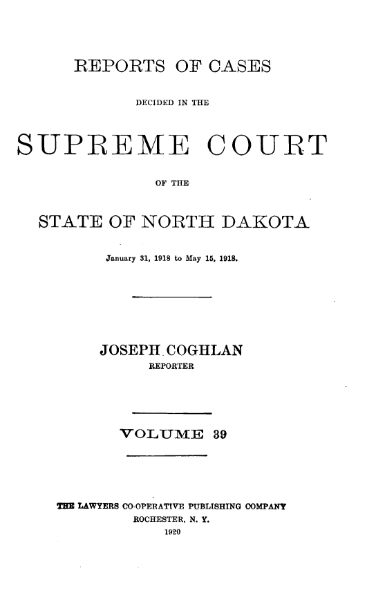 handle is hein.statereports/rcdescondk0039 and id is 1 raw text is: 






      REPORTS OF CASES



             DECIDED IN THE




SUPREME COURT


               OF THE



  STATE OF NORTH DAKOTA


     January 31, 1918 to May 15, 1918.









     JOSEPH, COGHLAN
          REPORTER







       VOLUME 39







THE LAWYERS CO-OPERATIVE PUBLISHING COMPANY
        ROCHESTER, N. Y.
            1920


