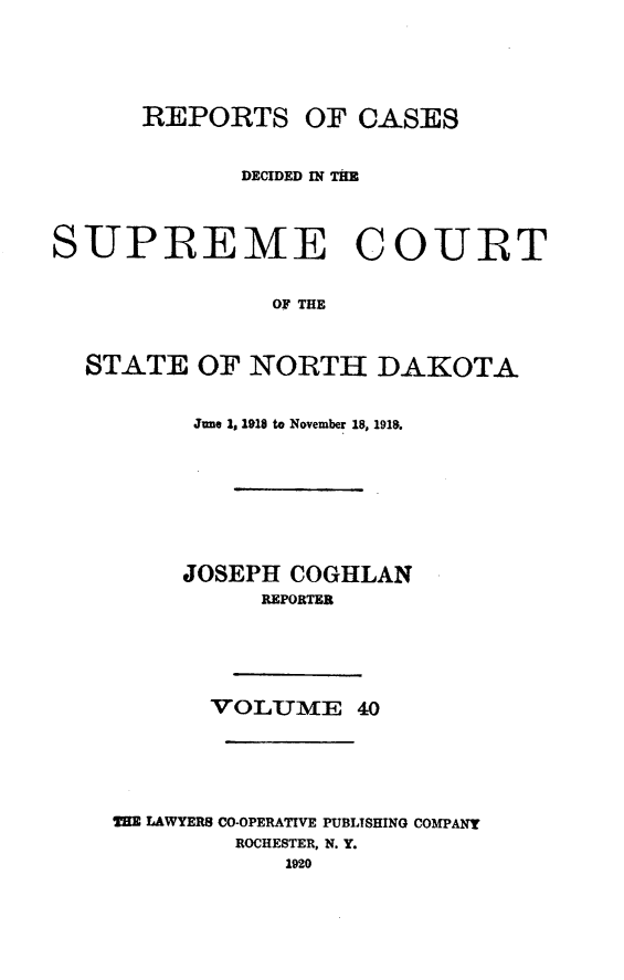 handle is hein.statereports/rcdescondk0040 and id is 1 raw text is: 






      REPORTS OF CASES


             DECIDED IN TAR




SUPREME COURT


               OF THE



  STATE OF NORTH DAKOTA


      June Is 1918 to November 18, 1918.








      JOSEPH COGHLAN
          REPORTER






       VOLUME 40






THE LAWYERS CO-OPERATIVE PUBLISHING COMPANy
         ROCHESTER, N. Y.
            1920


