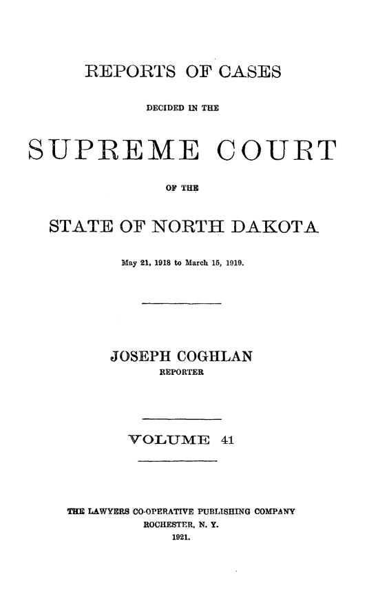 handle is hein.statereports/rcdescondk0041 and id is 1 raw text is: 






      REPORTS OF CASES


             DECIDED IN THE




SUPREME COUIRT


               OF THE



  STATE OF NORTH DAKOTA


      May 21, 1918 to March 15, 1919.









      JOSEPH COGHLAN
          REPORTER






       VOLUME 41






THE LAWYERS CO-OPERATIVE PUBLISHING COMPANY
        ROCHESTER, N. Y.
            1921.


