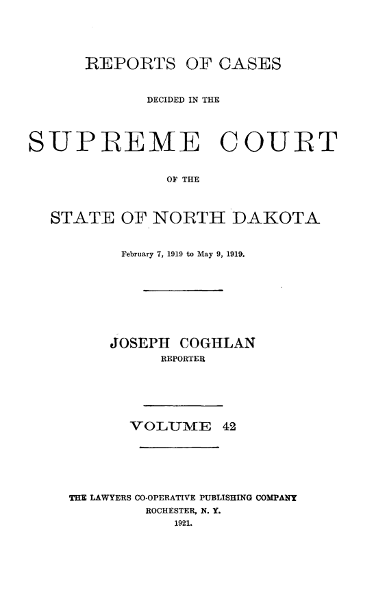 handle is hein.statereports/rcdescondk0042 and id is 1 raw text is: 






      REPORTS OF CASES



             DECIDED IN THE




SUPIREME COUIRT


                OF THE




  STATE OF NORTH DAKOTA


      February 7, 1919 to May 9, 1910.









      JOSEPH COGHLAN
          REPORTER







       VOLUME 42







THE LAWYERS CO-OPERATIVE PUBLISHING COMPANY
         ROCHESTER, N. Y.
            1921.


