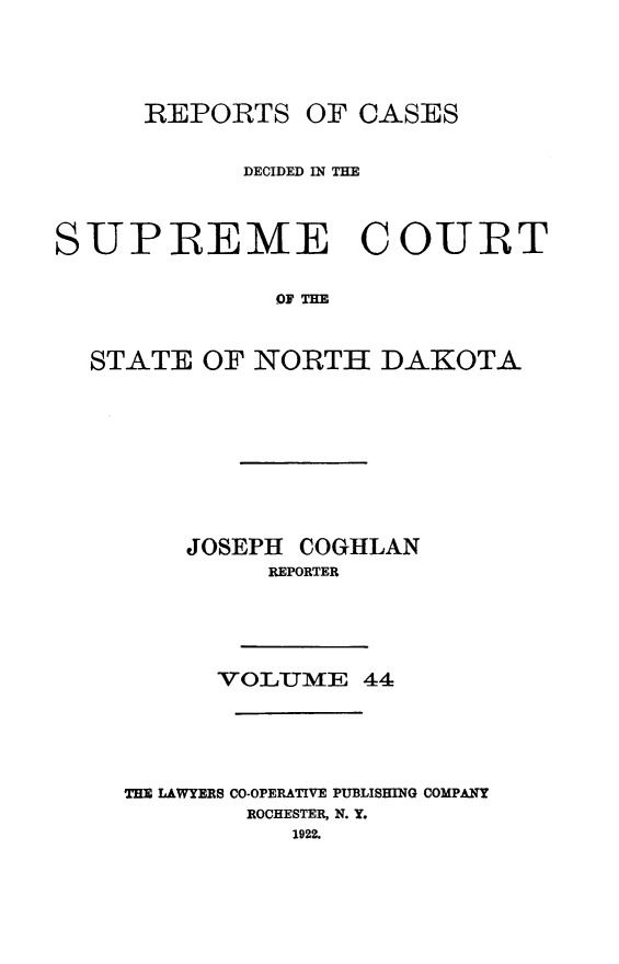 handle is hein.statereports/rcdescondk0044 and id is 1 raw text is: 





REPORTS OF CASES


            DECIDED IN THE




SUPREME COURT


              QJ THE



  STATE OF NORTH DAKOTA


    JOSEPH COGHLAN
         REPORTER






      VOLUM- E 44






THE LAWYERS CO-OPERATIVE PUBLISHING COMPANY
        ROCHESTER, N. Y.
           1922.


