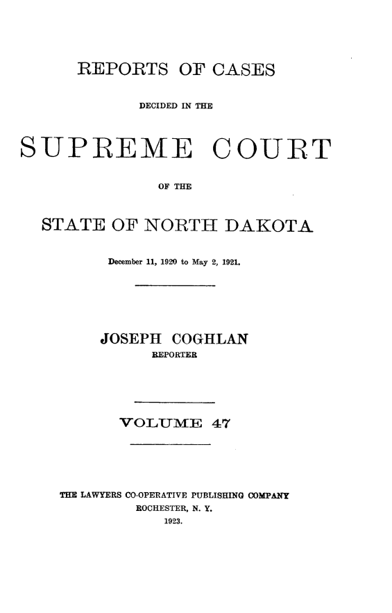 handle is hein.statereports/rcdescondk0047 and id is 1 raw text is: 






      REPORTS OF CASES



             DECIDED IN THE




SUPREEME COURT


               OF THE



  STATE OF NORTH DAKOTA


     December 11, 1920 to May 2, 1921.








     JOSEPH COGHLAN
          REPORTER






       VOLUMIE 47







THE LAWYERS CO-OPERATIVE PUBLISHING COMPANY
        ROCHESTER, N. Y.
            1923.


