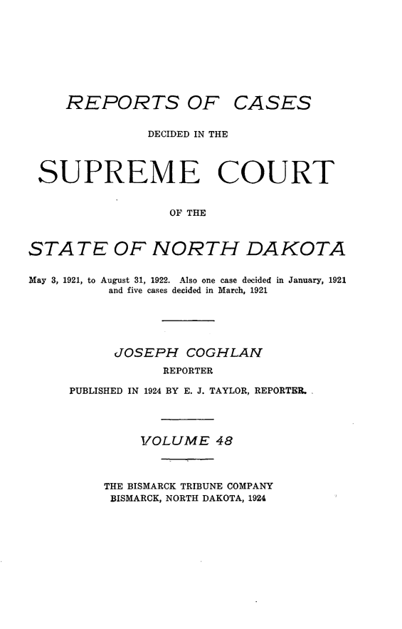 handle is hein.statereports/rcdescondk0048 and id is 1 raw text is: 









REPORTS OF


CASES


               DECIDED IN THE




 SUPREME COURT


                  OF THE



STATE OF NORTH DAKOTA


May 3, 1921, to August 31, 1922. Also one case decided in January, 1921
          and five cases decided in March, 1921





          JOSEPH COGHLAV
                 REPORTER

     PUBLISHED IN 1924 BY E. J. TAYLOR, REPORTER.




              VOLUME 48



         THE BISMARCK TRIBUNE COMPANY
         BISMARCK, NORTH DAKOTA, 1924


