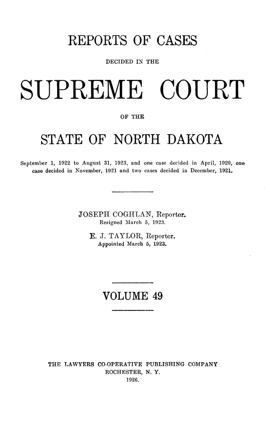 handle is hein.statereports/rcdescondk0049 and id is 1 raw text is: 





          REPORTS OF CASES


                  DECIDED IN THE





SUPREME COURT


                      OF THE



    STATE OF NORTH DAKOTA


September 1, 1922 to August 31, 1923, and one case decided in April, 1920, one
  case decided in November, 1921 and two cases decided in December, 1921.






             JOSEPH COGH LAN, Reporter.
                 Resigned March 5, 1923.

               E. J. TAYLOR, Reporter.
                 Appointed March 5, 1923.







                 VOLUME 49









      THE LAWYERS CO-OPERATIVE PUBLISHING COMPANY
                  ROCHESTER, N. Y.
                       1926.


