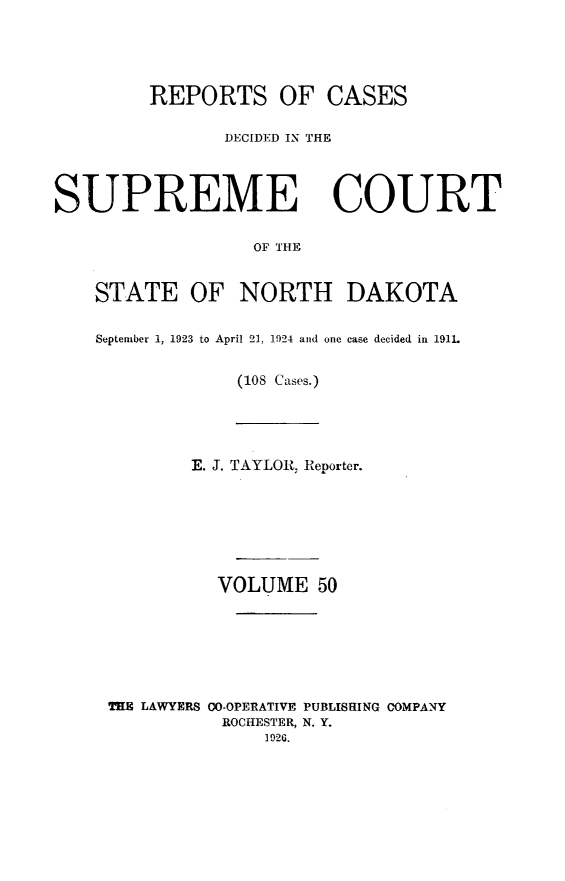 handle is hein.statereports/rcdescondk0050 and id is 1 raw text is: 





         REPORTS OF CASES

               DECIDED IN THE




SUPREME COURT

                  OF THE


    STATE OF NORTH DAKOTA


    September 1, 1923 to April 21, 1924 and one case decided in 191L


                 (108 Cases.)





            E. J. TAYLOR Reporter.







               VOLUME 50







     THE LAWYERS CO-OPERATIVE PUBLISHING COMPANY
               ROCHESTER, N. Y.
                   192G.


