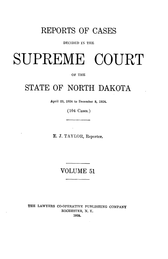 handle is hein.statereports/rcdescondk0051 and id is 1 raw text is: 





        REPORTS OF CASES

               DECIDED IN THE




SUPREME COURT


                 OF THE


   STATE OF NORTH DAKOTA


           April 23, 1924 to December 8, 1924.

                (104 Cases.)





           E. J. TAYLOR, Reporter.







              VOLUME 51







    THE LAWYERS CO-OPERATIVE PUBLISHING COMPANY
              ROCHESTER, N. Y.
                 1926.


