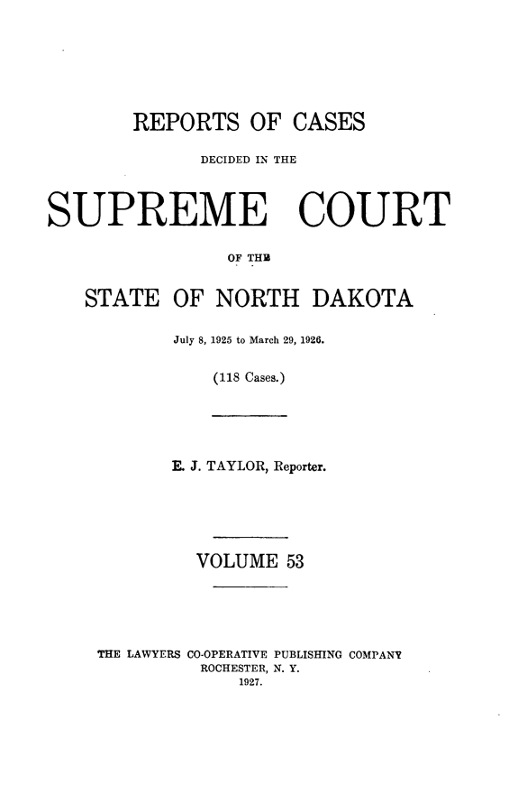 handle is hein.statereports/rcdescondk0053 and id is 1 raw text is: 






REPORTS OF


CASES


              DECIDED IN THE



SUPREME COURT

                 OF THM


    STATE OF NORTH DAKOTA


July 8, 1925 to March 29, 1926.

    (118 Cases.)


       E. J. TAYLOR, Reporter.





         VOLUME 53





THE LAWYERS CO-OPERATIVE PUBLISHING COMPANV
          ROCHESTER, N. Y.
             1927.


