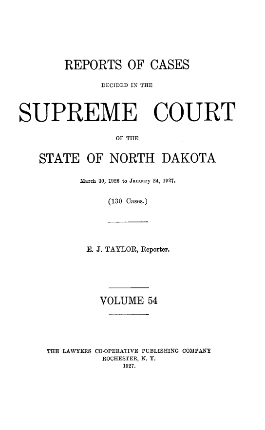 handle is hein.statereports/rcdescondk0054 and id is 1 raw text is: 








        REPORTS OF CASES

              DECIDED IN THE




SUPREME COURT

                 OF THE


    STATE OF NORTH DAKOTA


March 30, 1926 to January 24, 1927.


     (130 Cases.)


       E. J. TAYLOR, Reporter.






         VOLUME 54






THE LAWYERS CO-OPERATIVE PUBLISHING COMPANY
          ROCHESTER, N. Y.
             1927.


