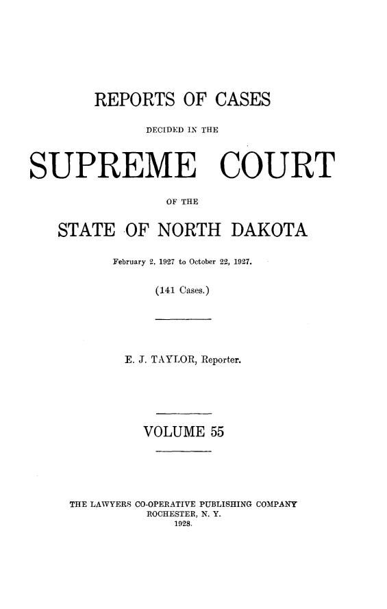 handle is hein.statereports/rcdescondk0055 and id is 1 raw text is: 








        REPORTS OF CASES

               DECIDED IN THE




SUPREME COURT

                 OF THE


    STATE OF NORTH DAKOTA


           February 2, 1927 to October 22, 1927.


                (141 Cases.)


       E. J. TAYLOR, Reporter.






         VOLUME 55






THE LAWYERS CO-OPERATIVE PUBLISHING COMPANY
          ROCHESTER, N. Y.
             1928.


