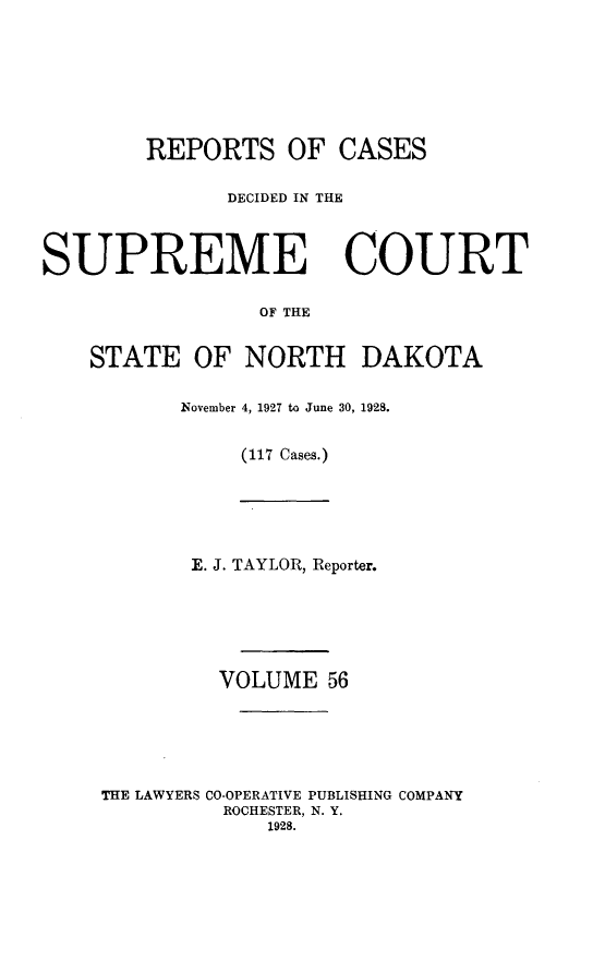 handle is hein.statereports/rcdescondk0056 and id is 1 raw text is: 








        REPORTS OF CASES

              DECIDED IN THE



SUPREME COURT

                 OF THE


    STATE OF NORTH DAKOTA


November 4, 1927 to June 30, 1928.


     (117 Cases.)


       E. J. TAYLOR, Reporter.






         VOLUME 56






THE LAWYERS CO-OPERATIVE PUBLISHING COMPANY
          ROCHESTER, N. Y.
             1928.


