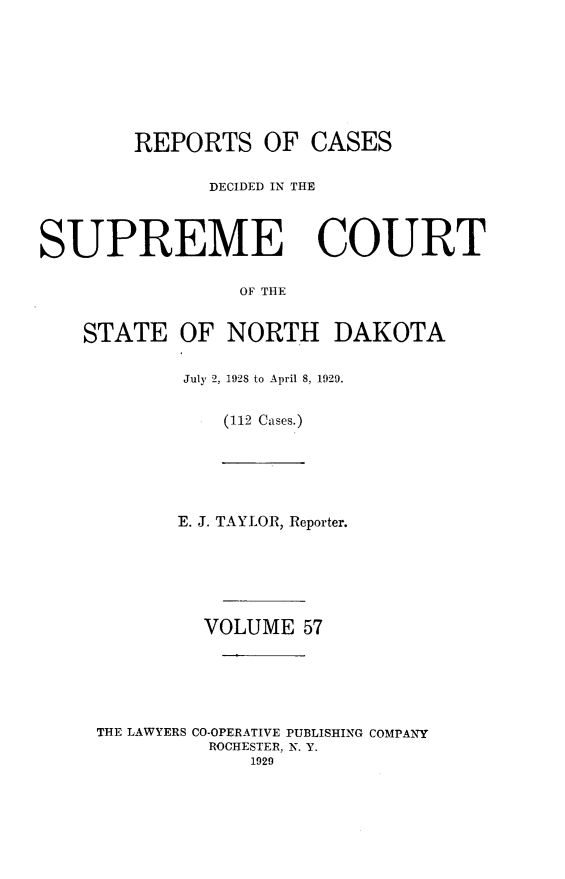 handle is hein.statereports/rcdescondk0057 and id is 1 raw text is: 








        REPORTS OF CASES

              DECIDED IN THE




SUPREME COURT

                 OF THE


    STATE OF NORTH DAKOTA


July 2, 1928 to April 8, 1929.


   (112 Cases.)


       E. J. TAYLOR, Reporter.






         VOLUME 57






THE LAWYERS CO-OPERATIVE PUBLISHING COMPANY
         ROCHESTER, N. Y.
             1929


