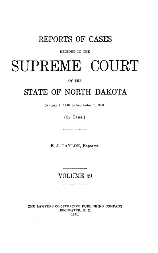 handle is hein.statereports/rcdescondk0059 and id is 1 raw text is: 








        REPORTS OF CASES

               DECIDED IN THE



SUPREME COURT

                 OF THE


    STATE OF NORTH DAKOTA


January 6, 1930 to September 1, 1930.


      (82 Cases.)


       E. J. TAYLOR, Reporter.






         VOLUME 59






THE LAWYERS CO-OPERATIVE PUBLISHING COMPANY
          ROCHESTER, N. Y.
             1931.


