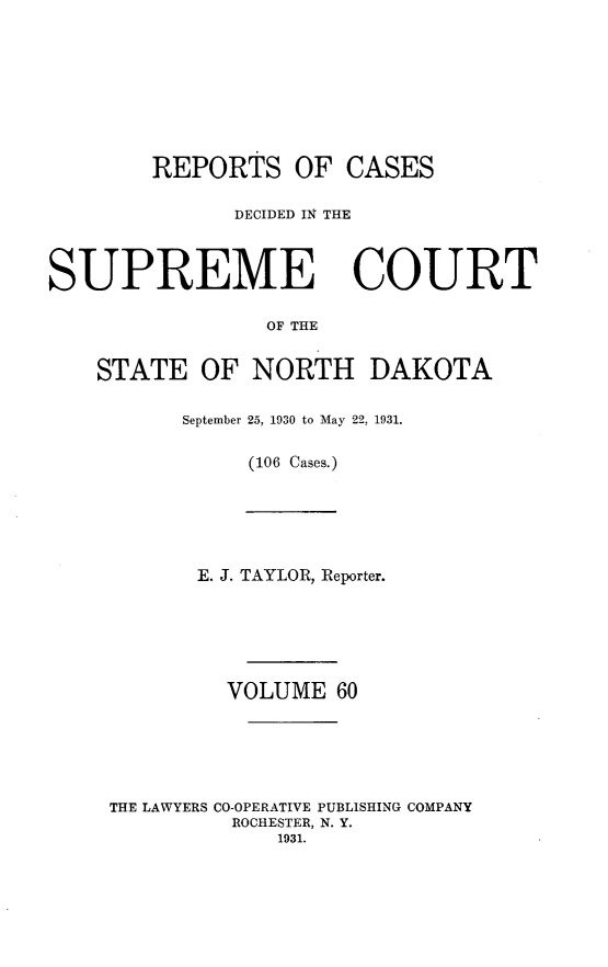 handle is hein.statereports/rcdescondk0060 and id is 1 raw text is: 









        REPORTS OF CASES


              DECIDED IN THE




SUPREME COURT

                 OF THE


    STATE OF NORTH DAKOTA


September 25, 1930 to May 22, 1931.


     (106 Cases.)


       E. J. TAYLOR, Reporter.







         VOLUME 60






THE LAWYERS CO-OPERATIVE PUBLISHING COMPANY
         ROCHESTER, N. Y.
             1931.


