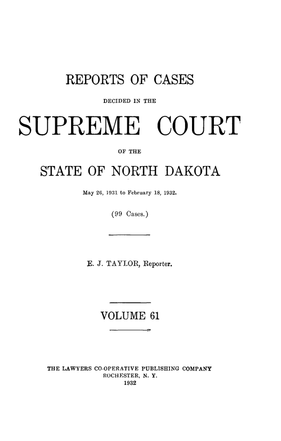 handle is hein.statereports/rcdescondk0061 and id is 1 raw text is: 









        REPORTS OF CASES

              DECIDED IN THE



SUPREME COURT

                 OF THE


    STATE OF NORTH DAKOTA


May 26, 1931 to February 18, 1932.


     (99 Cases.)


       E. J. TAYLOR, Reporter.






         VOLUME 61






THE LAWYERS CO-OPERATIVE PUBLISHING COMPANY
          ROCHESTER, N. Y.
             1932


