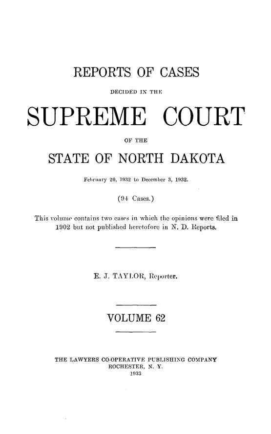 handle is hein.statereports/rcdescondk0062 and id is 1 raw text is: 








          REPORTS OF CASES

                 DECIDED IN THE



SUPREME COURT

                    OF THE

    STATE OF NORTH DAKOTA

            February 20, 1932 to December 3, 1932.

                   (94 Cases.)

 This volume contains two cases in which the opinions were filed in
      1902 but not published heretofore in N. D. Reports.





              E. J. TAYLOR, Reporter.




                 VOLUME 62




      THE LAWYERS CO-OPERATIVE PUBLISHING COMPANY
                 ROCHESTER, N. Y.
                     1933


