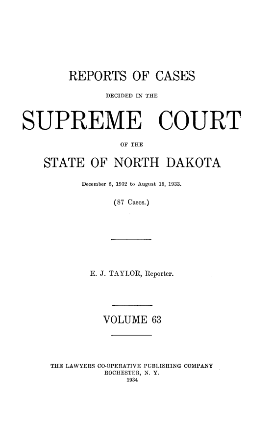 handle is hein.statereports/rcdescondk0063 and id is 1 raw text is: 









        REPORTS OF CASES

              DECIDED IN THE



SUPREME COURT

                 OF THE


    STATE OF NORTH DAKOTA


December 5, 1932 to August 15, 1933.

      (87 Cases.)


       E. J. TAYLOR, Reporter.






         VOLUME 63





THE LAWYERS CO-OPERATIVE PUBLISHING COMPANY
         ROCHESTER, N. Y.
             1934


