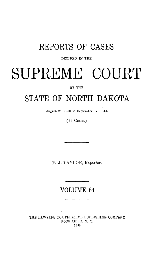 handle is hein.statereports/rcdescondk0064 and id is 1 raw text is: 









        REPORTS OF CASES

               DECIDED IN THE



SUPREME COURT

                 OF THE


    STATE OF NORTH DAKOTA

          August 24, 1933 to September 17, 1934.

                (94 Cases.)









            E. J. TAYLOR, Reporter.





              VOLUME 64





     THE LAWYERS CO-OPERATIVE PUBLISHING COMPANY
               ROCHESTER, N. Y.
                  1935


