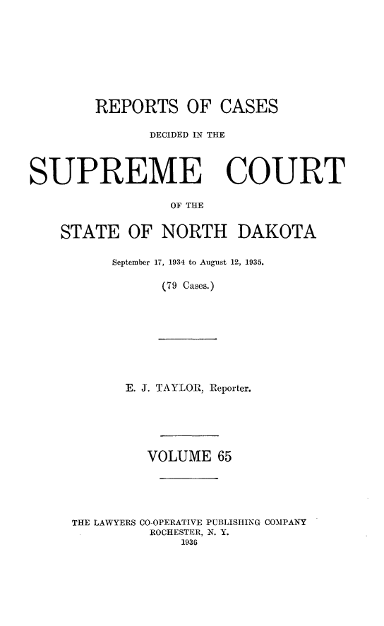 handle is hein.statereports/rcdescondk0065 and id is 1 raw text is: 










        REPORTS OF CASES

               DECIDED IN THE




SUPREME COURT

                 OF THE


    STATE OF NORTH DAKOTA


September 17, 1934 to August 12, 1935.

      (79 Cases.)


E. J. TAYLOR, Reporter.







   VOLUME 65


THE LAWYERS


CO-OPERATIVE PUBLISHING COMPANY
ROCHESTER, N. Y.
     1936


