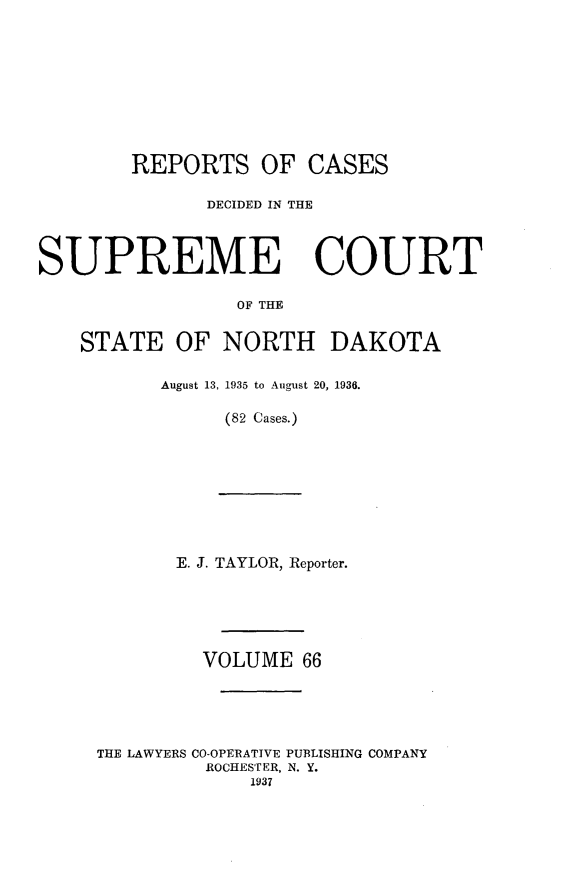 handle is hein.statereports/rcdescondk0066 and id is 1 raw text is: 










        REPORTS OF CASES

              DECIDED IN THE




SUPREME COURT

                 OF THE


    STATE OF NORTH DAKOTA


August 13, 1935 to August 20, 1936.

     (82 Cases.)


       E. J. TAYLOR, Reporter.






         VOLUME 66





THE LAWYERS CO-OPERATIVE PUBLISHING COMPANY
         ROCHESTER, N. Y.
             1937


