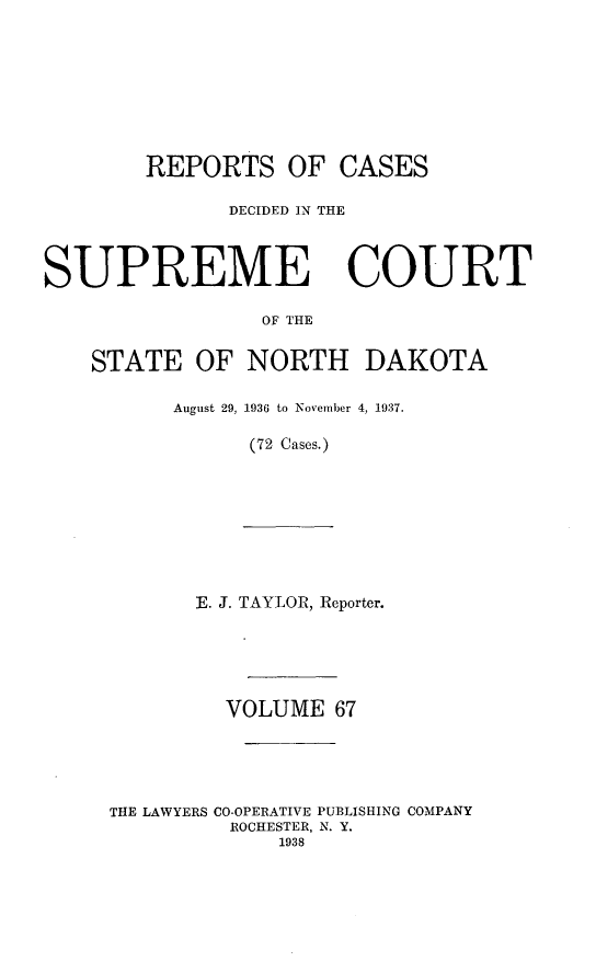 handle is hein.statereports/rcdescondk0067 and id is 1 raw text is: 









        REPORTS OF CASES

              DECIDED IN THE




SUPREME COURT

                 OF THE


    STATE OF NORTH DAKOTA


August 29, 1936 to November 4, 1937.

      (72 Cases.)


       E. J. TAYLOR, Reporter.






         VOLUME 67





THE LAWYERS CO-OPERATIVE PUBLISHING COMPANY
         ROCHESTER, N. Y.
             1938


